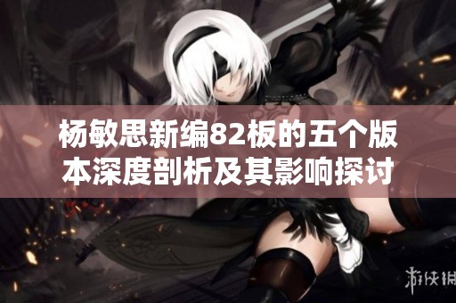 杨敏思新编82板的五个版本深度剖析及其影响探讨
