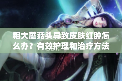 粗大蘑菇头导致皮肤红肿怎么办？有效护理和治疗方法介绍(1)