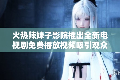 火热辣妹子影院推出全新电视剧免费播放视频吸引观众眼球