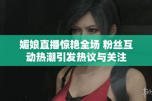 媚娘直播惊艳全场 粉丝互动热潮引发热议与关注