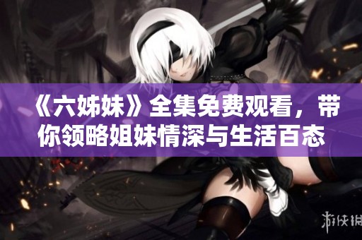 《六姊妹》全集免费观看，带你领略姐妹情深与生活百态的精彩故事