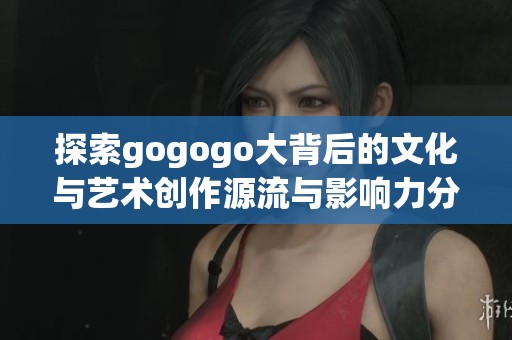 探索gogogo大背后的文化与艺术创作源流与影响力分析