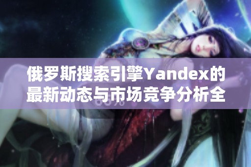 俄罗斯搜索引擎Yandex的最新动态与市场竞争分析全景解读