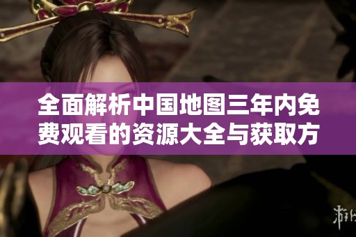 全面解析中国地图三年内免费观看的资源大全与获取方式