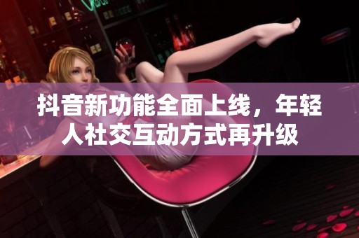 抖音新功能全面上线，年轻人社交互动方式再升级