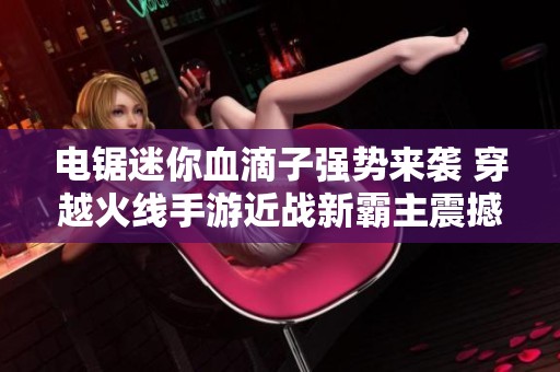 电锯迷你血滴子强势来袭 穿越火线手游近战新霸主震撼登场