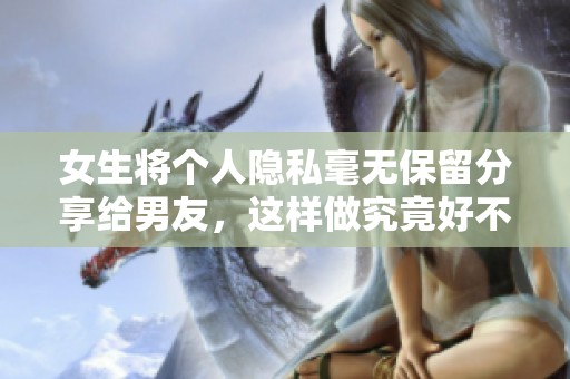 女生将个人隐私毫无保留分享给男友，这样做究竟好不好呢