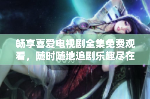 畅享喜爱电视剧全集免费观看，随时随地追剧乐趣尽在掌握