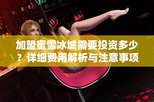 加盟蜜雪冰城需要投资多少？详细费用解析与注意事项一览