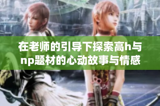 在老师的引导下探索高h与np题材的心动故事与情感纠葛