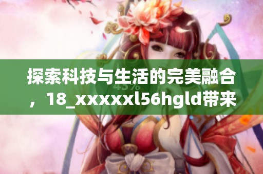 探索科技与生活的完美融合，18_xxxxxl56hgld带来全新体验与改变