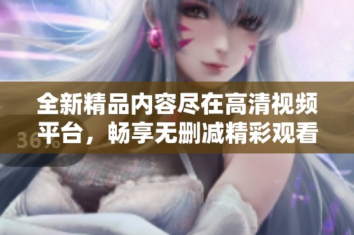 全新精品内容尽在高清视频平台，畅享无删减精彩观看体验