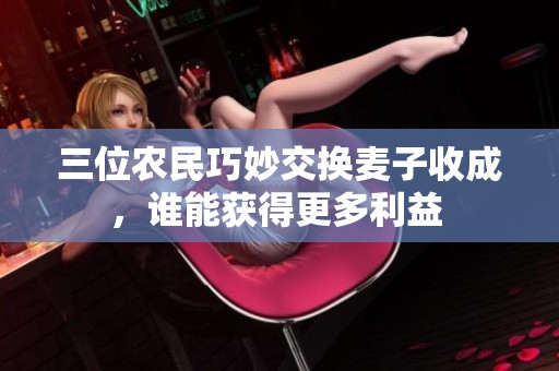 三位农民巧妙交换麦子收成，谁能获得更多利益 