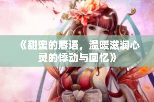 《甜蜜的唇语，温暖滋润心灵的悸动与回忆》