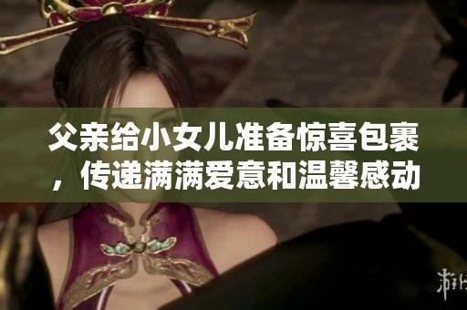 父亲给小女儿准备惊喜包裹，传递满满爱意和温馨感动