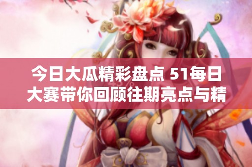 今日大瓜精彩盘点 51每日大赛带你回顾往期亮点与精彩瞬间