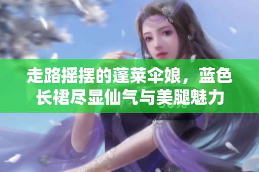 走路摇摆的蓬莱伞娘，蓝色长裙尽显仙气与美腿魅力