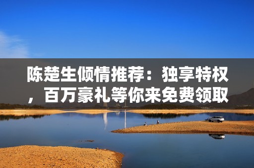 陈楚生倾情推荐：独享特权，百万豪礼等你来免费领取！