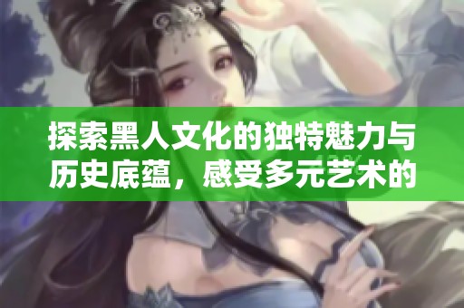探索黑人文化的独特魅力与历史底蕴，感受多元艺术的无穷魅力