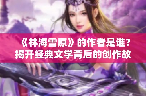 《林海雪原》的作者是谁？揭开经典文学背后的创作故事