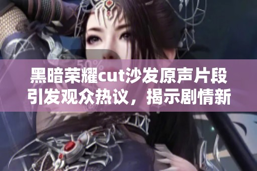 黑暗荣耀cut沙发原声片段引发观众热议，揭示剧情新亮点