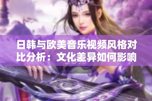 日韩与欧美音乐视频风格对比分析：文化差异如何影响视觉表达效果