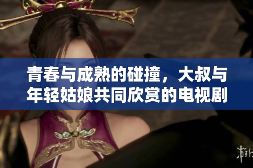 青春与成熟的碰撞，大叔与年轻姑娘共同欣赏的电视剧之旅