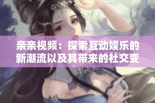 亲亲视频：探索互动娱乐的新潮流以及其带来的社交变革