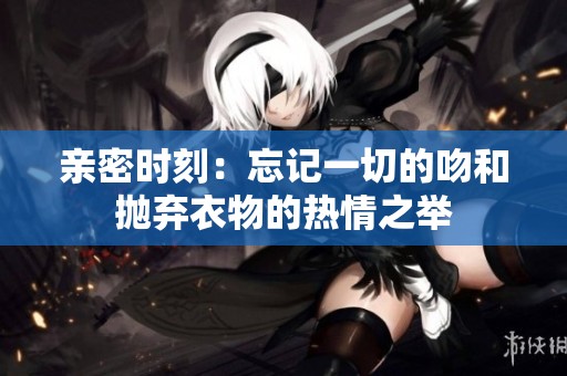 亲密时刻：忘记一切的吻和抛弃衣物的热情之举