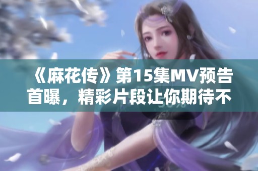 《麻花传》第15集MV预告首曝，精彩片段让你期待不已！