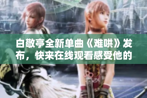 白敬亭全新单曲《难哄》发布，快来在线观看感受他的音乐魅力！