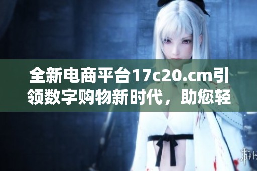 全新电商平台17c20.cm引领数字购物新时代，助您轻松购物体验