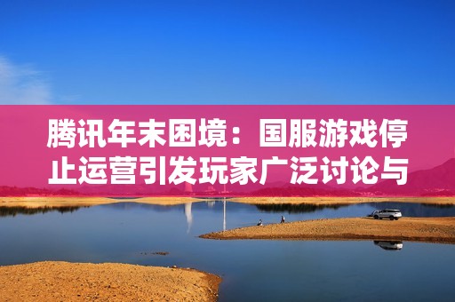 腾讯年末困境：国服游戏停止运营引发玩家广泛讨论与担忧