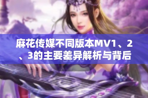 麻花传媒不同版本MV1、2、3的主要差异解析与背后故事
