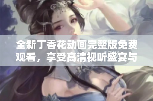 全新丁香花动画完整版免费观看，享受高清视听盛宴与精彩剧情解析