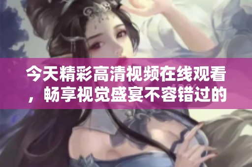 今天精彩高清视频在线观看，畅享视觉盛宴不容错过的热门内容汇总