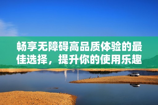 畅享无障碍高品质体验的最佳选择，提升你的使用乐趣