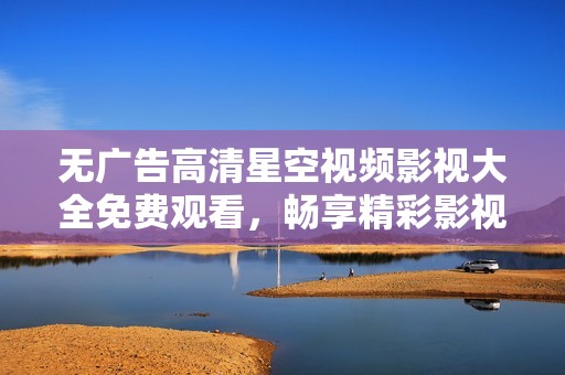 无广告高清星空视频影视大全免费观看，畅享精彩影视盛宴