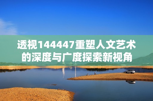 透视144447重塑人文艺术的深度与广度探索新视角