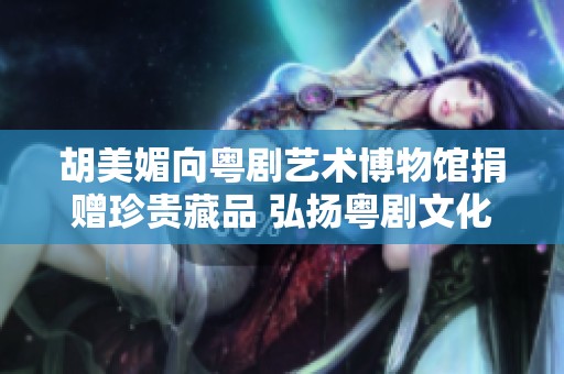 胡美媚向粤剧艺术博物馆捐赠珍贵藏品 弘扬粤剧文化的慈善之举