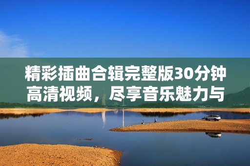 精彩插曲合辑完整版30分钟高清视频，尽享音乐魅力与视听盛宴