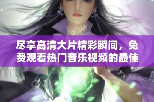 尽享高清大片精彩瞬间，免费观看热门音乐视频的最佳选择