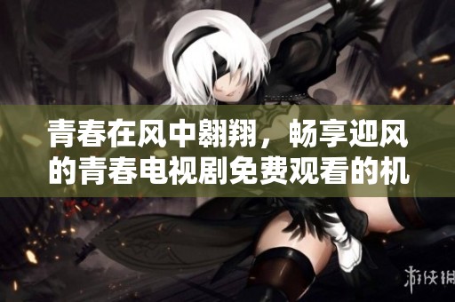 青春在风中翱翔，畅享迎风的青春电视剧免费观看的机会
