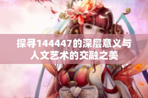 探寻144447的深层意义与人文艺术的交融之美