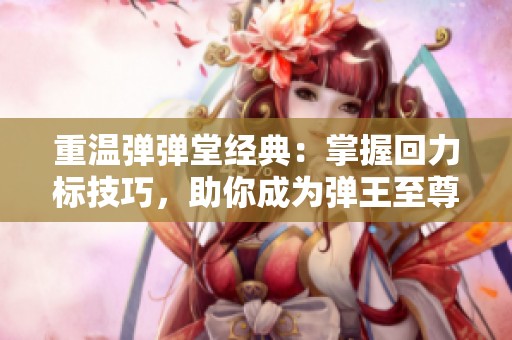 重温弹弹堂经典：掌握回力标技巧，助你成为弹王至尊