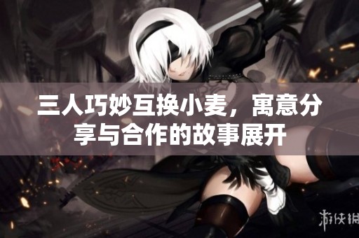 三人巧妙互换小麦，寓意分享与合作的故事展开
