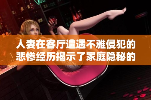 人妻在客厅遭遇不雅侵犯的悲惨经历揭示了家庭隐秘的黑暗一面