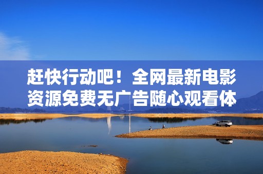 赶快行动吧！全网最新电影资源免费无广告随心观看体验分享