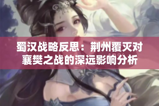 蜀汉战略反思：荆州覆灭对襄樊之战的深远影响分析