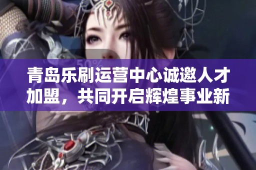 青岛乐刷运营中心诚邀人才加盟，共同开启辉煌事业新篇章